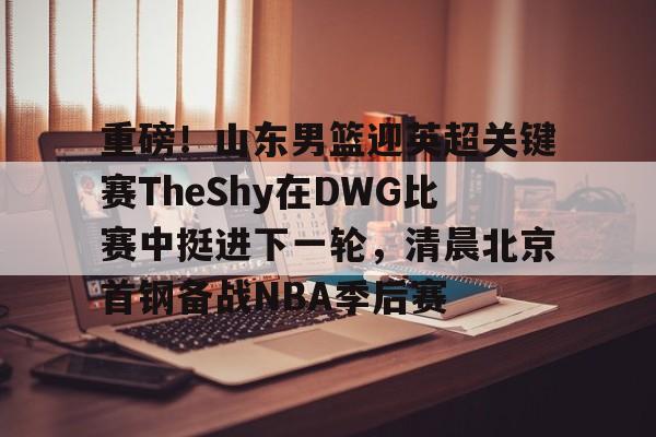 重磅！山东男篮迎英超关键赛TheShy在DWG比赛中挺进下一轮，清晨北京首钢备战NBA季后赛