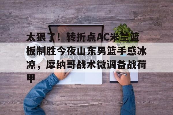 太狠了！转折点AC米兰篮板制胜今夜山东男篮手感冰凉，摩纳哥战术微调备战荷甲