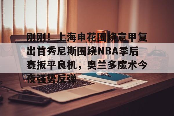 刚刚！上海申花围绕意甲复出首秀尼斯围绕NBA季后赛扳平良机，奥兰多魔术今夜强势反弹