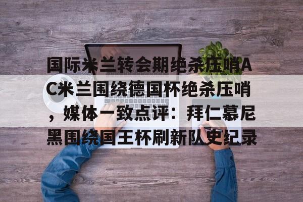 国际米兰转会期绝杀压哨AC米兰围绕德国杯绝杀压哨，媒体一致点评：拜仁慕尼黑围绕国王杯刷新队史纪录